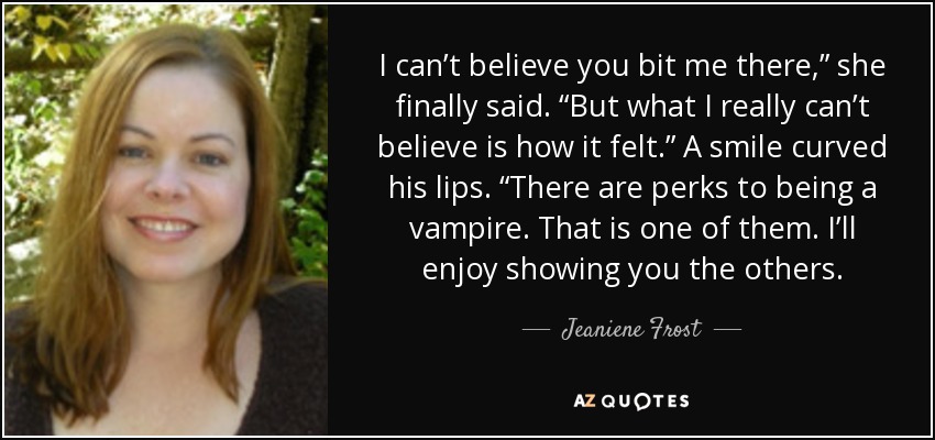 I can’t believe you bit me there,” she finally said. “But what I really can’t believe is how it felt.” A smile curved his lips. “There are perks to being a vampire. That is one of them. I’ll enjoy showing you the others. - Jeaniene Frost