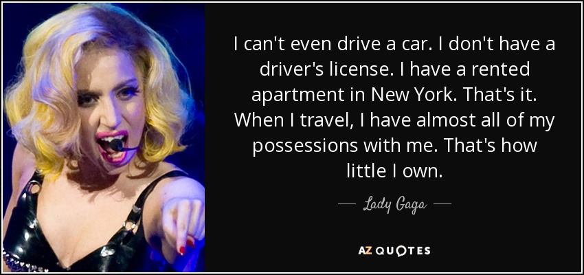 I can't even drive a car. I don't have a driver's license. I have a rented apartment in New York. That's it. When I travel, I have almost all of my possessions with me. That's how little I own. - Lady Gaga