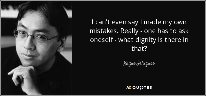 I can't even say I made my own mistakes. Really - one has to ask oneself - what dignity is there in that? - Kazuo Ishiguro