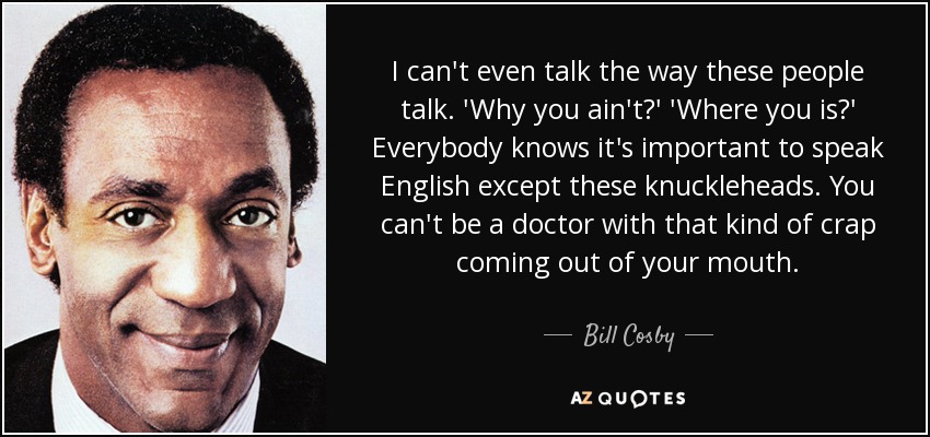 I can't even talk the way these people talk. 'Why you ain't?' 'Where you is?' Everybody knows it's important to speak English except these knuckleheads. You can't be a doctor with that kind of crap coming out of your mouth. - Bill Cosby