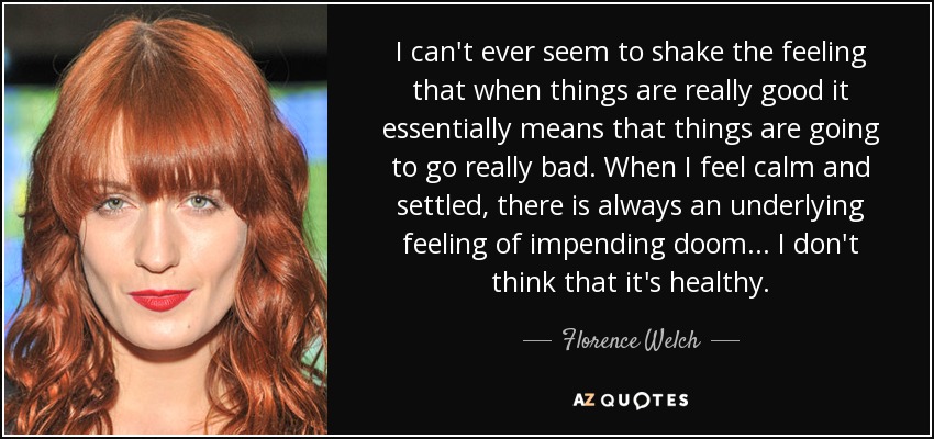 I can't ever seem to shake the feeling that when things are really good it essentially means that things are going to go really bad. When I feel calm and settled, there is always an underlying feeling of impending doom... I don't think that it's healthy. - Florence Welch