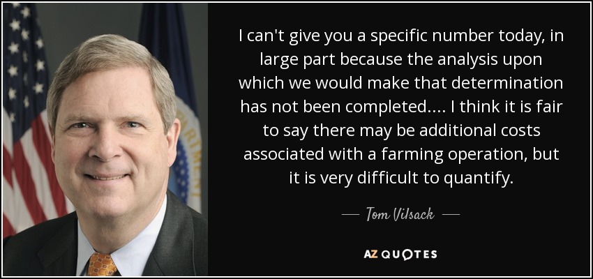 I can't give you a specific number today, in large part because the analysis upon which we would make that determination has not been completed. . . . I think it is fair to say there may be additional costs associated with a farming operation, but it is very difficult to quantify. - Tom Vilsack