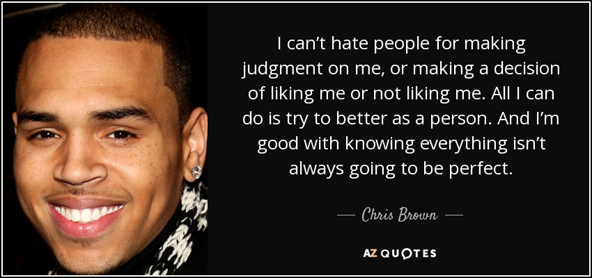 I can’t hate people for making judgment on me, or making a decision of liking me or not liking me. All I can do is try to better as a person. And I’m good with knowing everything isn’t always going to be perfect. - Chris Brown