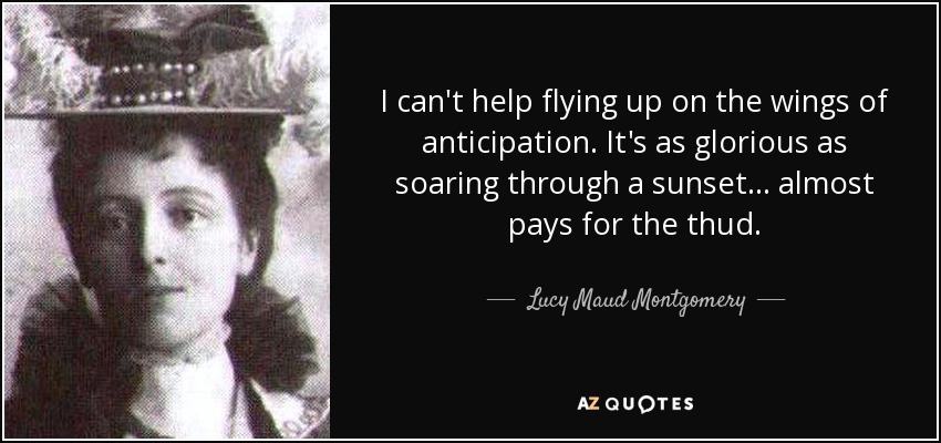 I can't help flying up on the wings of anticipation. It's as glorious as soaring through a sunset... almost pays for the thud. - Lucy Maud Montgomery