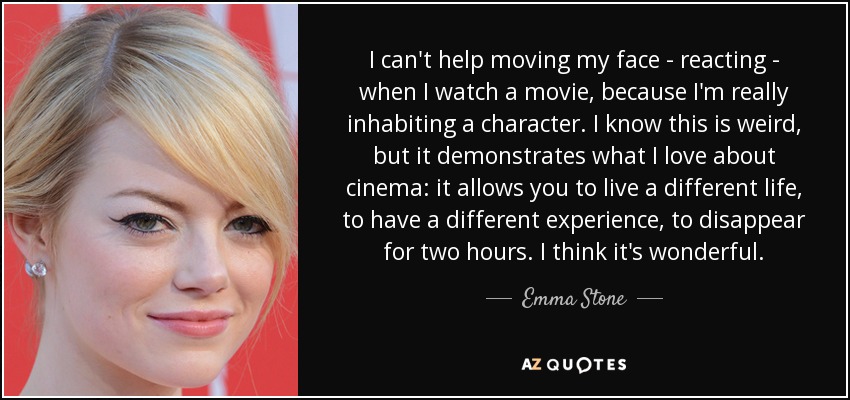 I can't help moving my face - reacting - when I watch a movie, because I'm really inhabiting a character. I know this is weird, but it demonstrates what I love about cinema: it allows you to live a different life, to have a different experience, to disappear for two hours. I think it's wonderful. - Emma Stone