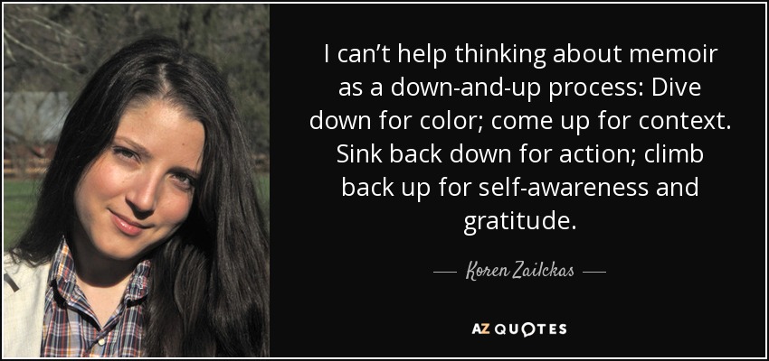 I can’t help thinking about memoir as a down-and-up process: Dive down for color; come up for context. Sink back down for action; climb back up for self-awareness and gratitude. - Koren Zailckas