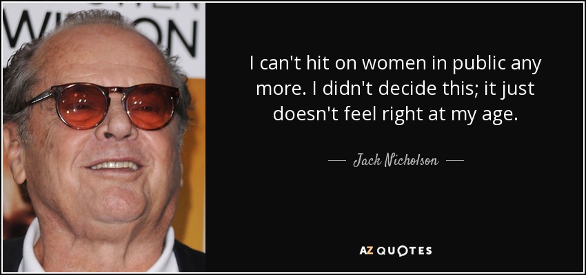 I can't hit on women in public any more. I didn't decide this; it just doesn't feel right at my age. - Jack Nicholson