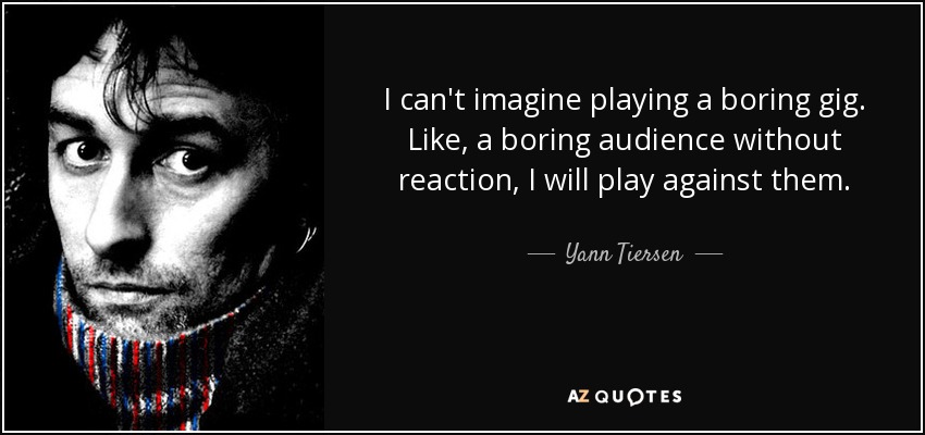 I can't imagine playing a boring gig. Like, a boring audience without reaction, I will play against them. - Yann Tiersen