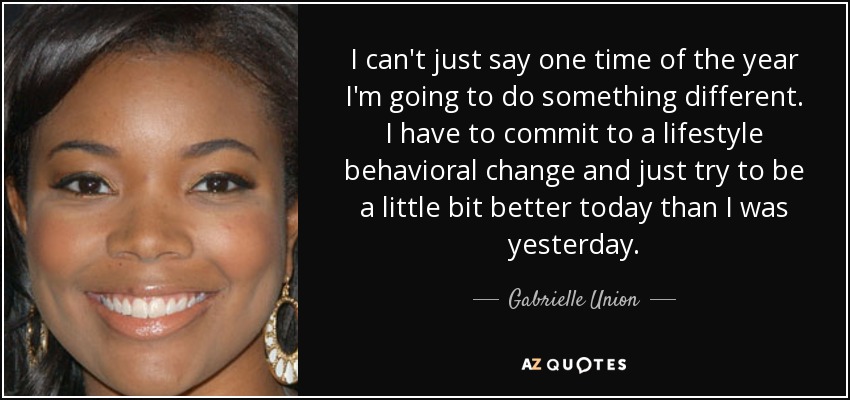 I can't just say one time of the year I'm going to do something different. I have to commit to a lifestyle behavioral change and just try to be a little bit better today than I was yesterday. - Gabrielle Union