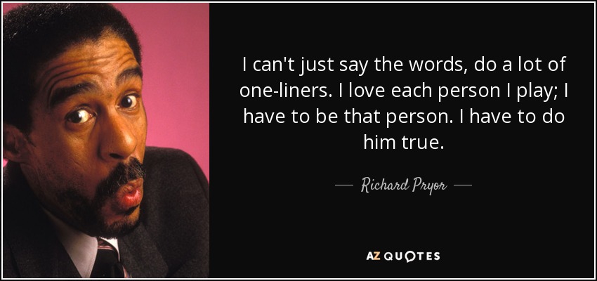 I can't just say the words, do a lot of one-liners. I love each person I play; I have to be that person. I have to do him true. - Richard Pryor