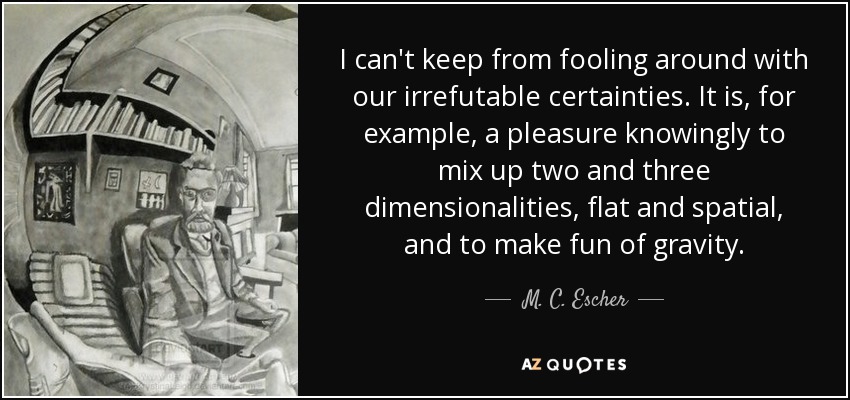 I can't keep from fooling around with our irrefutable certainties. It is, for example, a pleasure knowingly to mix up two and three dimensionalities, flat and spatial, and to make fun of gravity. - M. C. Escher