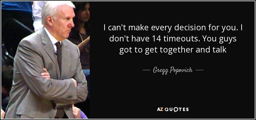I can't make every decision for you. I don't have 14 timeouts. You guys got to get together and talk - Gregg Popovich