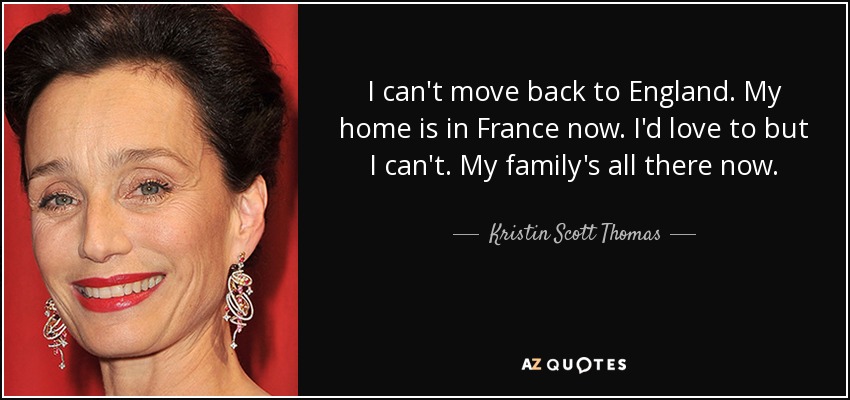 I can't move back to England. My home is in France now. I'd love to but I can't. My family's all there now. - Kristin Scott Thomas