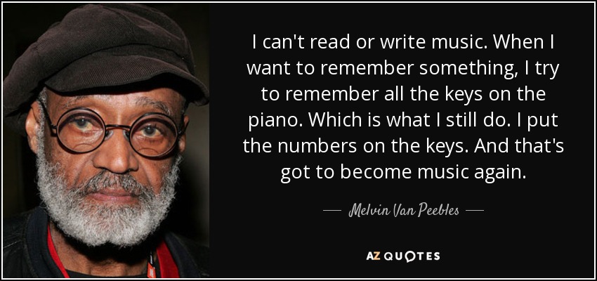 I can't read or write music. When I want to remember something, I try to remember all the keys on the piano. Which is what I still do. I put the numbers on the keys. And that's got to become music again. - Melvin Van Peebles