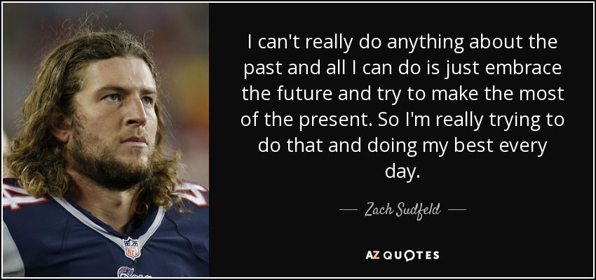 I can't really do anything about the past and all I can do is just embrace the future and try to make the most of the present. So I'm really trying to do that and doing my best every day. - Zach Sudfeld