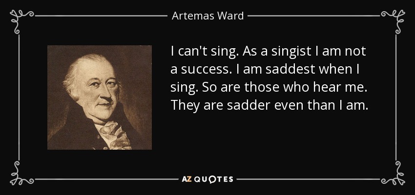 I can't sing. As a singist I am not a success. I am saddest when I sing. So are those who hear me. They are sadder even than I am. - Artemas Ward