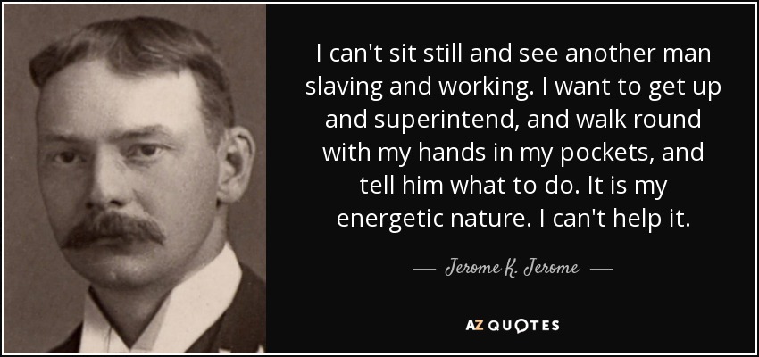 I can't sit still and see another man slaving and working. I want to get up and superintend, and walk round with my hands in my pockets, and tell him what to do. It is my energetic nature. I can't help it. - Jerome K. Jerome