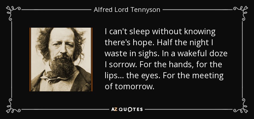 I can't sleep without knowing there's hope. Half the night I waste in sighs. In a wakeful doze I sorrow. For the hands, for the lips... the eyes. For the meeting of tomorrow. - Alfred Lord Tennyson