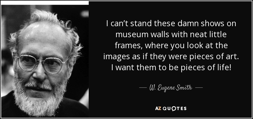 I can’t stand these damn shows on museum walls with neat little frames, where you look at the images as if they were pieces of art. I want them to be pieces of life! - W. Eugene Smith