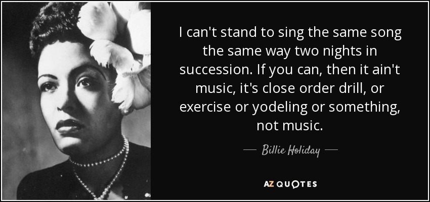 I can't stand to sing the same song the same way two nights in succession. If you can, then it ain't music, it's close order drill, or exercise or yodeling or something, not music. - Billie Holiday