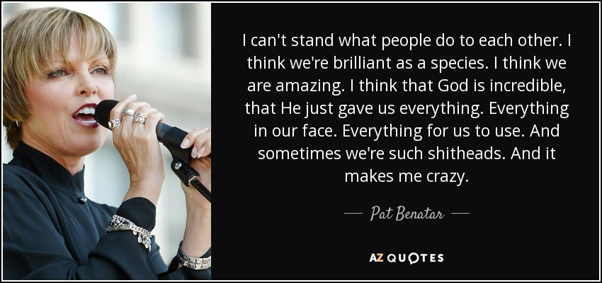 I can't stand what people do to each other. I think we're brilliant as a species. I think we are amazing. I think that God is incredible, that He just gave us everything. Everything in our face. Everything for us to use. And sometimes we're such shitheads. And it makes me crazy. - Pat Benatar