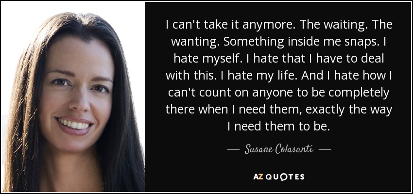 I can't take it anymore. The waiting. The wanting. Something inside me snaps. I hate myself. I hate that I have to deal with this. I hate my life. And I hate how I can't count on anyone to be completely there when I need them, exactly the way I need them to be. - Susane Colasanti