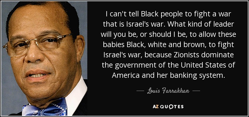 I can't tell Black people to fight a war that is Israel's war. What kind of leader will you be, or should I be, to allow these babies Black, white and brown, to fight Israel's war, because Zionists dominate the government of the United States of America and her banking system. - Louis Farrakhan