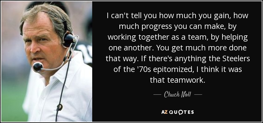 I can't tell you how much you gain, how much progress you can make, by working together as a team, by helping one another. You get much more done that way. If there's anything the Steelers of the '70s epitomized, I think it was that teamwork. - Chuck Noll