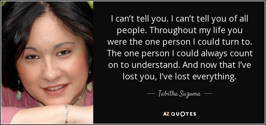 I can’t tell you. I can’t tell you of all people. Throughout my life you were the one person I could turn to. The one person I could always count on to understand. And now that I’ve lost you, I’ve lost everything. - Tabitha Suzuma