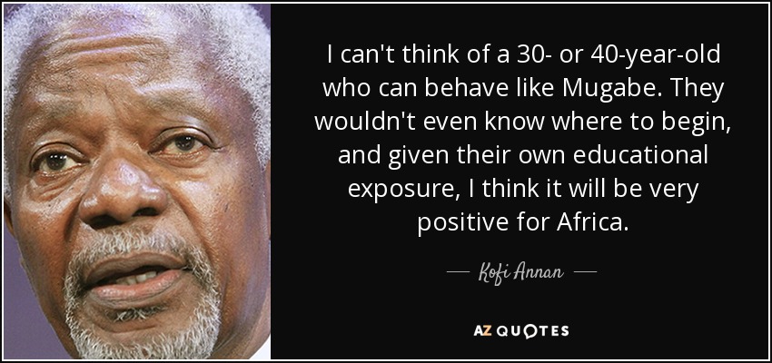 I can't think of a 30- or 40-year-old who can behave like Mugabe. They wouldn't even know where to begin, and given their own educational exposure, I think it will be very positive for Africa. - Kofi Annan