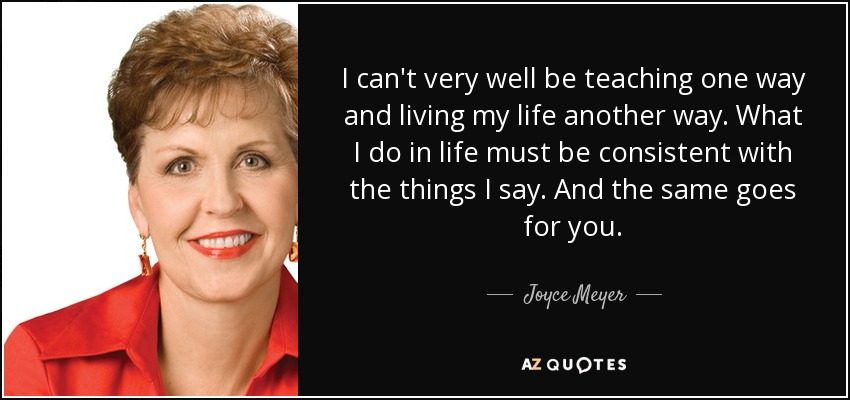 I can't very well be teaching one way and living my life another way. What I do in life must be consistent with the things I say. And the same goes for you. - Joyce Meyer