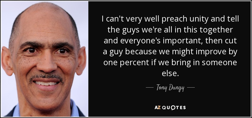 I can't very well preach unity and tell the guys we're all in this together and everyone's important, then cut a guy because we might improve by one percent if we bring in someone else. - Tony Dungy