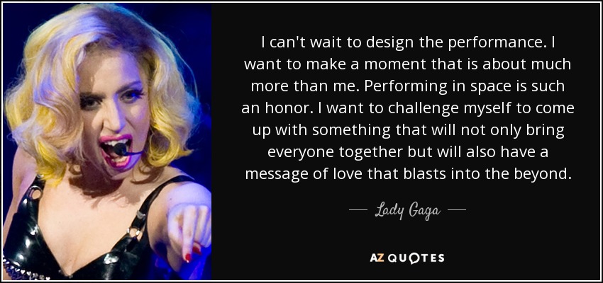 I can't wait to design the performance. I want to make a moment that is about much more than me. Performing in space is such an honor. I want to challenge myself to come up with something that will not only bring everyone together but will also have a message of love that blasts into the beyond. - Lady Gaga