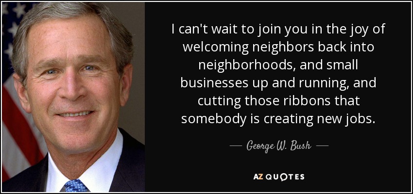 I can't wait to join you in the joy of welcoming neighbors back into neighborhoods, and small businesses up and running, and cutting those ribbons that somebody is creating new jobs. - George W. Bush