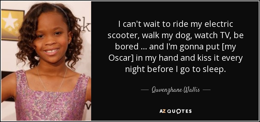 I can't wait to ride my electric scooter, walk my dog, watch TV, be bored … and I'm gonna put [my Oscar] in my hand and kiss it every night before I go to sleep. - Quvenzhane Wallis