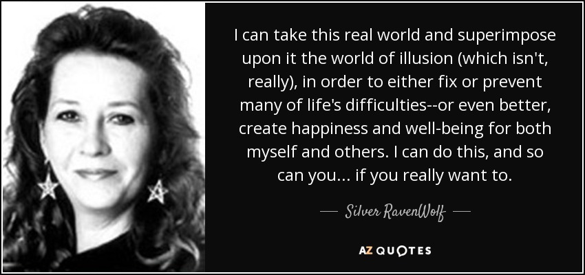 I can take this real world and superimpose upon it the world of illusion (which isn't, really), in order to either fix or prevent many of life's difficulties--or even better, create happiness and well-being for both myself and others. I can do this, and so can you ... if you really want to. - Silver RavenWolf