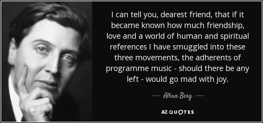 I can tell you, dearest friend, that if it became known how much friendship, love and a world of human and spiritual references I have smuggled into these three movements, the adherents of programme music - should there be any left - would go mad with joy. - Alban Berg