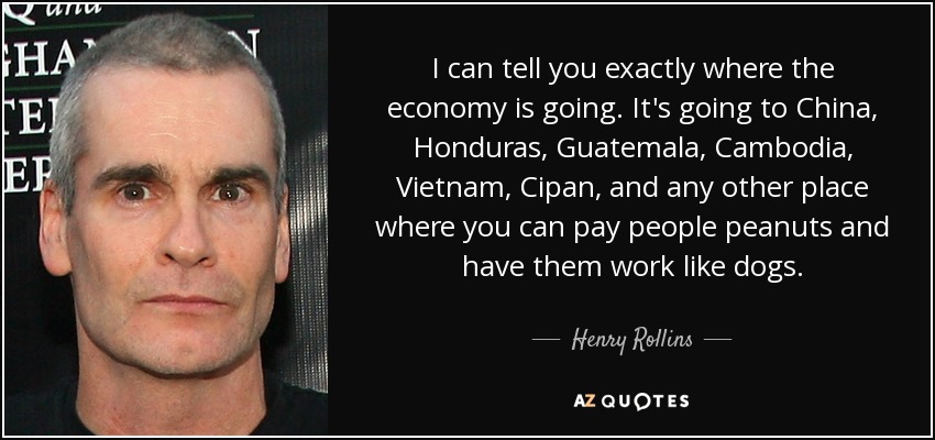 I can tell you exactly where the economy is going. It's going to China, Honduras, Guatemala, Cambodia, Vietnam, Cipan, and any other place where you can pay people peanuts and have them work like dogs. - Henry Rollins