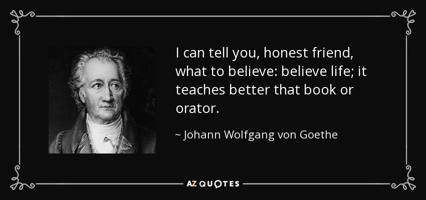 I can tell you, honest friend, what to believe: believe life; it teaches better that book or orator. - Johann Wolfgang von Goethe