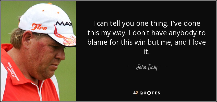 I can tell you one thing. I've done this my way. I don't have anybody to blame for this win but me, and I love it. - John Daly