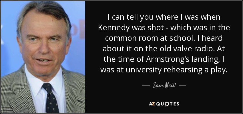 I can tell you where I was when Kennedy was shot - which was in the common room at school. I heard about it on the old valve radio. At the time of Armstrong's landing, I was at university rehearsing a play. - Sam Neill