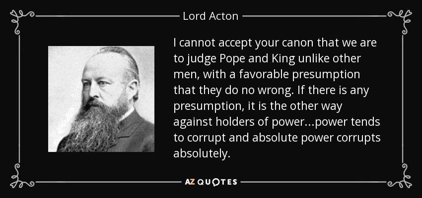 I cannot accept your canon that we are to judge Pope and King unlike other men, with a favorable presumption that they do no wrong. If there is any presumption, it is the other way against holders of power...power tends to corrupt and absolute power corrupts absolutely. - Lord Acton