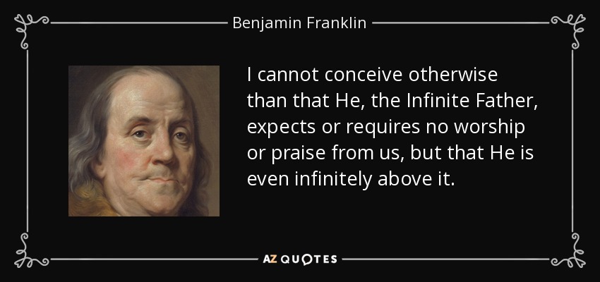 I cannot conceive otherwise than that He, the Infinite Father, expects or requires no worship or praise from us, but that He is even infinitely above it. - Benjamin Franklin