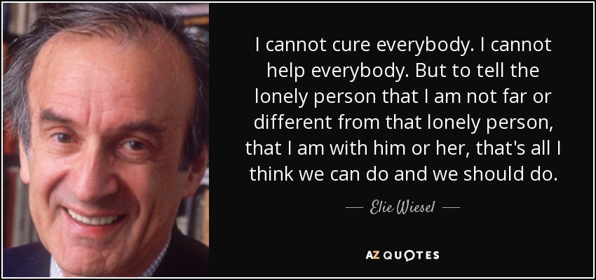 I cannot cure everybody. I cannot help everybody. But to tell the lonely person that I am not far or different from that lonely person, that I am with him or her, that's all I think we can do and we should do. - Elie Wiesel