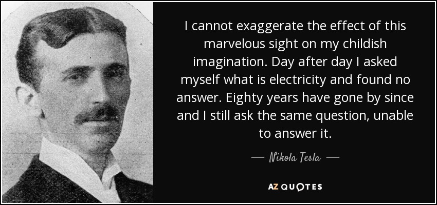 I cannot exaggerate the effect of this marvelous sight on my childish imagination. Day after day I asked myself what is electricity and found no answer. Eighty years have gone by since and I still ask the same question, unable to answer it. - Nikola Tesla