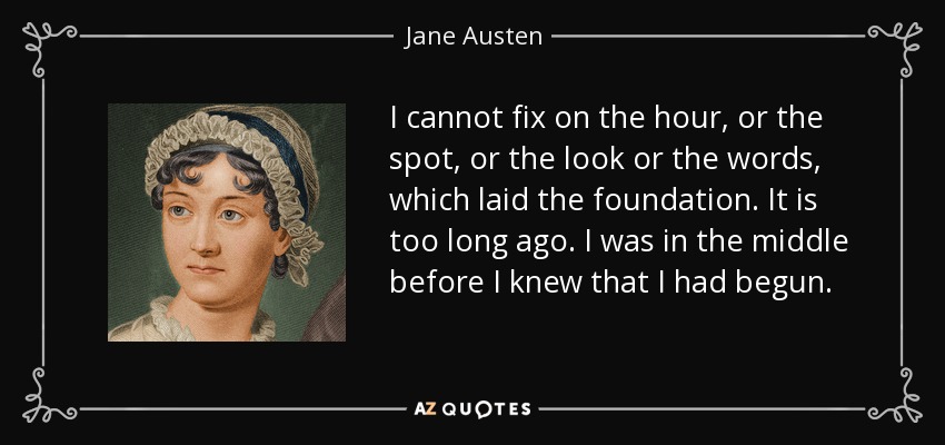 I cannot fix on the hour, or the spot, or the look or the words, which laid the foundation. It is too long ago. I was in the middle before I knew that I had begun. - Jane Austen