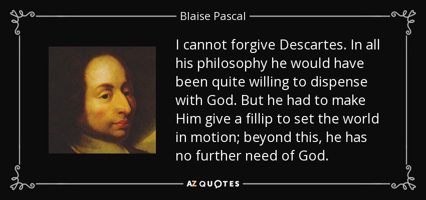 I cannot forgive Descartes. In all his philosophy he would have been quite willing to dispense with God. But he had to make Him give a fillip to set the world in motion; beyond this, he has no further need of God. - Blaise Pascal