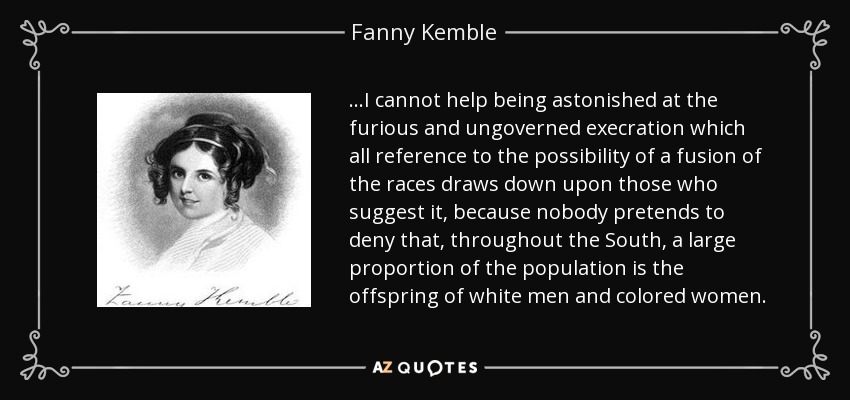 ...I cannot help being astonished at the furious and ungoverned execration which all reference to the possibility of a fusion of the races draws down upon those who suggest it, because nobody pretends to deny that, throughout the South, a large proportion of the population is the offspring of white men and colored women. - Fanny Kemble