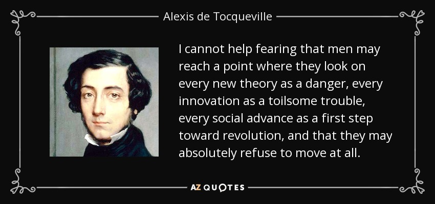 I cannot help fearing that men may reach a point where they look on every new theory as a danger, every innovation as a toilsome trouble, every social advance as a first step toward revolution, and that they may absolutely refuse to move at all. - Alexis de Tocqueville