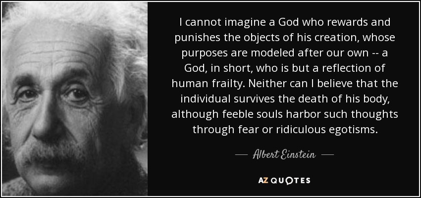 I cannot imagine a God who rewards and punishes the objects of his creation, whose purposes are modeled after our own -- a God, in short, who is but a reflection of human frailty. Neither can I believe that the individual survives the death of his body, although feeble souls harbor such thoughts through fear or ridiculous egotisms. - Albert Einstein